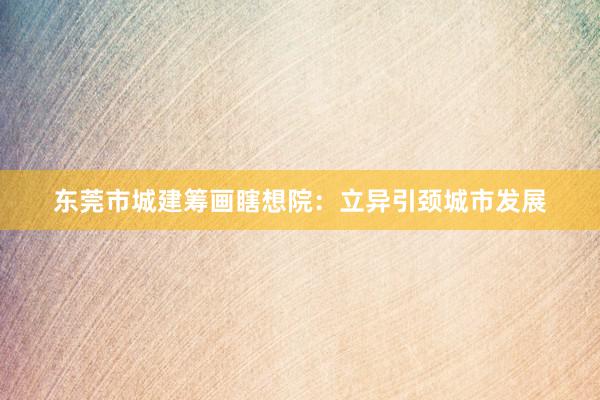 东莞市城建筹画瞎想院：立异引颈城市发展