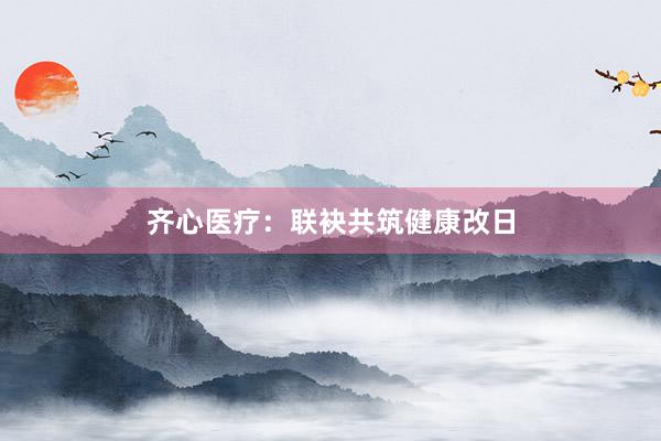 齐心医疗：联袂共筑健康改日